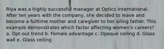 Riya was a highly successful manager at Optics International. After ten years with the company, she decided to leave and become a fulltime mother and caregiver to her ailing father. This example demonstrates which factor affecting women's careers? a. Opt-out trend b. Female advantage c. Opaque ceiling d. Glass wall e. Glass ceiling