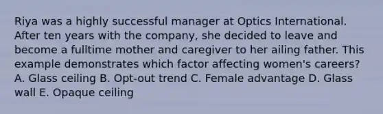 Riya was a highly successful manager at Optics International. After ten years with the company, she decided to leave and become a fulltime mother and caregiver to her ailing father. This example demonstrates which factor affecting women's careers? A. Glass ceiling B. Opt-out trend C. Female advantage D. Glass wall E. Opaque ceiling