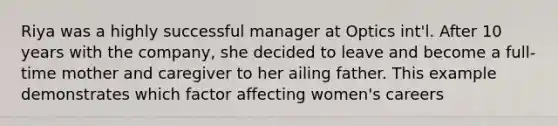 Riya was a highly successful manager at Optics int'l. After 10 years with the company, she decided to leave and become a full-time mother and caregiver to her ailing father. This example demonstrates which factor affecting women's careers