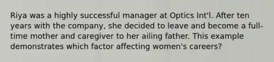 Riya was a highly successful manager at Optics Int'l. After ten years with the company, she decided to leave and become a full-time mother and caregiver to her ailing father. This example demonstrates which factor affecting women's careers?