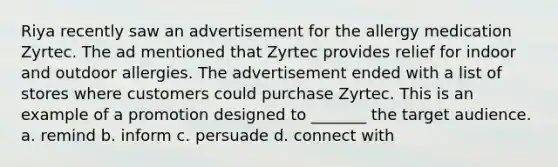 Riya recently saw an advertisement for the allergy medication Zyrtec. The ad mentioned that Zyrtec provides relief for indoor and outdoor allergies. The advertisement ended with a list of stores where customers could purchase Zyrtec. This is an example of a promotion designed to _______ the target audience. a. remind b. inform c. persuade d. connect with