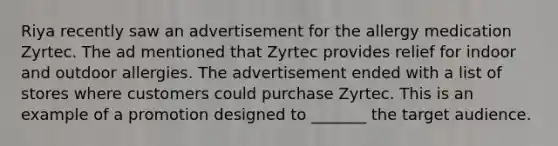 Riya recently saw an advertisement for the allergy medication Zyrtec. The ad mentioned that Zyrtec provides relief for indoor and outdoor allergies. The advertisement ended with a list of stores where customers could purchase Zyrtec. This is an example of a promotion designed to _______ the target audience.