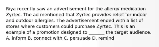 Riya recently saw an advertisement for the allergy medication Zyrtec. The ad mentioned that Zyrtec provides relief for indoor and outdoor allergies. The advertisement ended with a list of stores where customers could purchase Zyrtec. This is an example of a promotion designed to _______ the target audience. A. inform B. connect with C. persuade D. remind