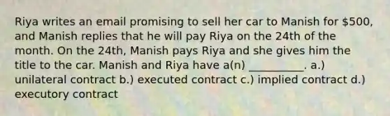 Riya writes an email promising to sell her car to Manish for 500, and Manish replies that he will pay Riya on the 24th of the month. On the 24th, Manish pays Riya and she gives him the title to the car. Manish and Riya have a(n) __________. a.) unilateral contract b.) executed contract c.) implied contract d.) executory contract