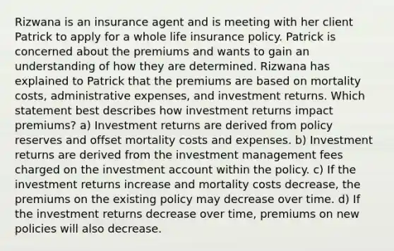 Rizwana is an insurance agent and is meeting with her client Patrick to apply for a whole life insurance policy. Patrick is concerned about the premiums and wants to gain an understanding of how they are determined. Rizwana has explained to Patrick that the premiums are based on mortality costs, administrative expenses, and investment returns. Which statement best describes how investment returns impact premiums? a) Investment returns are derived from policy reserves and offset mortality costs and expenses. b) Investment returns are derived from the investment management fees charged on the investment account within the policy. c) If the investment returns increase and mortality costs decrease, the premiums on the existing policy may decrease over time. d) If the investment returns decrease over time, premiums on new policies will also decrease.