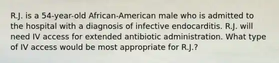 R.J. is a 54-year-old African-American male who is admitted to the hospital with a diagnosis of infective endocarditis. R.J. will need IV access for extended antibiotic administration. What type of IV access would be most appropriate for R.J.?