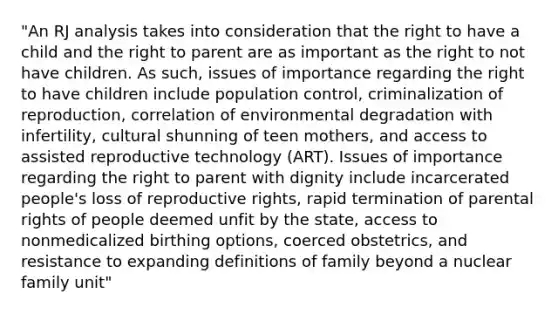 "An RJ analysis takes into consideration that the right to have a child and the right to parent are as important as the right to not have children. As such, issues of importance regarding the right to have children include population control, criminalization of reproduction, correlation of environmental degradation with infertility, cultural shunning of teen mothers, and access to assisted reproductive technology (ART). Issues of importance regarding the right to parent with dignity include incarcerated people's loss of reproductive rights, rapid termination of parental rights of people deemed unfit by the state, access to nonmedicalized birthing options, coerced obstetrics, and resistance to expanding definitions of family beyond a nuclear family unit"