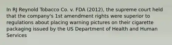 In RJ Reynold Tobacco Co. v. FDA (2012), the supreme court held that the company's 1st amendment rights were superior to regulations about placing warning pictures on their cigarette packaging issued by the US Department of Health and Human Services