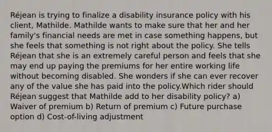 Réjean is trying to finalize a disability insurance policy with his client, Mathilde. Mathilde wants to make sure that her and her family's financial needs are met in case something happens, but she feels that something is not right about the policy. She tells Réjean that she is an extremely careful person and feels that she may end up paying the premiums for her entire working life without becoming disabled. She wonders if she can ever recover any of the value she has paid into the policy.Which rider should Réjean suggest that Mathilde add to her disability policy? a) Waiver of premium b) Return of premium c) Future purchase option d) Cost-of-living adjustment