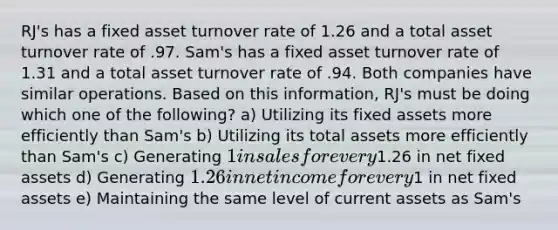 RJ's has a fixed asset turnover rate of 1.26 and a total asset turnover rate of .97. Sam's has a fixed asset turnover rate of 1.31 and a total asset turnover rate of .94. Both companies have similar operations. Based on this information, RJ's must be doing which one of the following? a) Utilizing its fixed assets more efficiently than Sam's b) Utilizing its total assets more efficiently than Sam's c) Generating 1 in sales for every1.26 in net fixed assets d) Generating 1.26 in net income for every1 in net fixed assets e) Maintaining the same level of current assets as Sam's