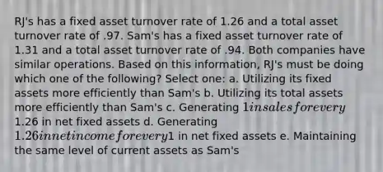 RJ's has a fixed asset turnover rate of 1.26 and a total asset turnover rate of .97. Sam's has a fixed asset turnover rate of 1.31 and a total asset turnover rate of .94. Both companies have similar operations. Based on this information, RJ's must be doing which one of the following? Select one: a. Utilizing its fixed assets more efficiently than Sam's b. Utilizing its total assets more efficiently than Sam's c. Generating 1 in sales for every1.26 in net fixed assets d. Generating 1.26 in net income for every1 in net fixed assets e. Maintaining the same level of current assets as Sam's