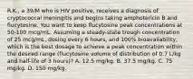 R.K., a 39/M who is HIV positive, receives a diagnosis of cryptococcal meningitis and begins taking amphotericin B and flucytosine. You want to keep flucytosine peak concentrations at 50-100 mcg/mL. Assuming a steady-state trough concentration of 25 mcg/mL, dosing every 6 hours, and 100% bioavailability, which is the best dosage to achieve a peak concentration within the desired range (flucytosine volume of distribution of 0.7 L/kg and half-life of 3 hours)? A. 12.5 mg/kg. B. 37.5 mg/kg. C. 75 mg/kg. D. 150 mg/kg.