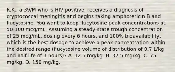 R.K., a 39/M who is HIV positive, receives a diagnosis of cryptococcal meningitis and begins taking amphotericin B and flucytosine. You want to keep flucytosine peak concentrations at 50-100 mcg/mL. Assuming a steady-state trough concentration of 25 mcg/mL, dosing every 6 hours, and 100% bioavailability, which is the best dosage to achieve a peak concentration within the desired range (flucytosine volume of distribution of 0.7 L/kg and half-life of 3 hours)? A. 12.5 mg/kg. B. 37.5 mg/kg. C. 75 mg/kg. D. 150 mg/kg.