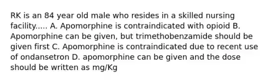 RK is an 84 year old male who resides in a skilled nursing facility..... A. Apomorphine is contraindicated with opioid B. Apomorphine can be given, but trimethobenzamide should be given first C. Apomorphine is contraindicated due to recent use of ondansetron D. apomorphine can be given and the dose should be written as mg/Kg