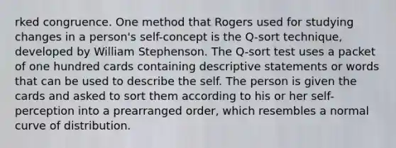 rked congruence. One method that Rogers used for studying changes in a person's self-concept is the Q-sort technique, developed by William Stephenson. The Q-sort test uses a packet of one hundred cards containing descriptive statements or words that can be used to describe the self. The person is given the cards and asked to sort them according to his or her self- perception into a prearranged order, which resembles a normal curve of distribution.