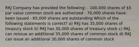 RKJ Company has provided the following: - 100,000 shares of 5 par value common stock are authorized - 70,000 shares have been issued - 65,000 shares are outstanding Which of the following statements is correct? a) RKJ has 35,000 shares of treasury stock b) RKJ has 30,000 shares of treasury stock c) RKJ can reissue an additional 35,000 shares of common stock d) RKJ can issue an additional 30,000 shares of common stock