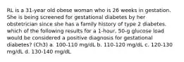 RL is a 31-year old obese woman who is 26 weeks in gestation. She is being screened for gestational diabetes by her obstetrician since she has a family history of type 2 diabetes. which of the following results for a 1-hour, 50-g glucose load would be considered a positive diagnosis for gestational diabetes? (Ch3) a. 100-110 mg/dL b. 110-120 mg/dL c. 120-130 mg/dL d. 130-140 mg/dL