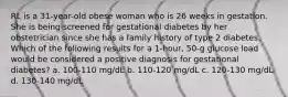 RL is a 31-year-old obese woman who is 26 weeks in gestation. She is being screened for gestational diabetes by her obstetrician since she has a family history of type 2 diabetes. Which of the following results for a 1-hour, 50-g glucose load would be considered a positive diagnosis for gestational diabetes? a. 100-110 mg/dL b. 110-120 mg/dL c. 120-130 mg/dL d. 130-140 mg/dL