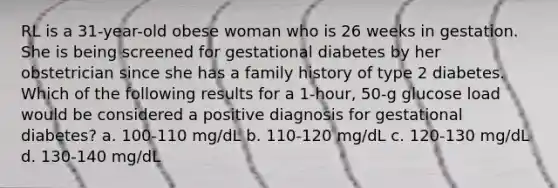 RL is a 31-year-old obese woman who is 26 weeks in gestation. She is being screened for gestational diabetes by her obstetrician since she has a family history of type 2 diabetes. Which of the following results for a 1-hour, 50-g glucose load would be considered a positive diagnosis for gestational diabetes? a. 100-110 mg/dL b. 110-120 mg/dL c. 120-130 mg/dL d. 130-140 mg/dL