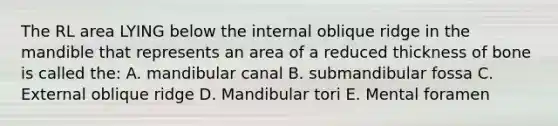 The RL area LYING below the internal oblique ridge in the mandible that represents an area of a reduced thickness of bone is called the: A. mandibular canal B. submandibular fossa C. External oblique ridge D. Mandibular tori E. Mental foramen