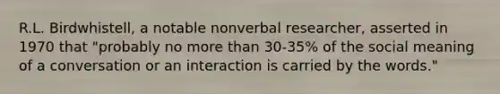 R.L. Birdwhistell, a notable nonverbal researcher, asserted in 1970 that "probably no more than 30-35% of the social meaning of a conversation or an interaction is carried by the words."