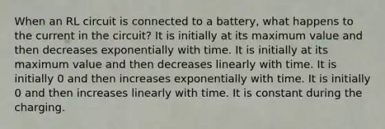 When an RL circuit is connected to a battery, what happens to the current in the circuit? It is initially at its maximum value and then decreases exponentially with time. It is initially at its maximum value and then decreases linearly with time. It is initially 0 and then increases exponentially with time. It is initially 0 and then increases linearly with time. It is constant during the charging.