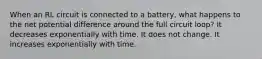 When an RL circuit is connected to a battery, what happens to the net potential difference around the full circuit loop? It decreases exponentially with time. It does not change. It increases exponentially with time.