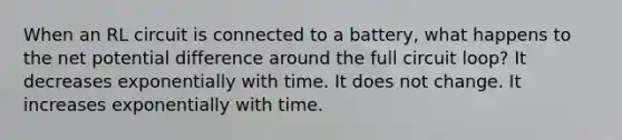 When an RL circuit is connected to a battery, what happens to the net potential difference around the full circuit loop? It decreases exponentially with time. It does not change. It increases exponentially with time.