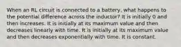 When an RL circuit is connected to a battery, what happens to the potential difference across the inductor? It is initially 0 and then increases. It is initially at its maximum value and then decreases linearly with time. It is initially at its maximum value and then decreases exponentially with time. It is constant.