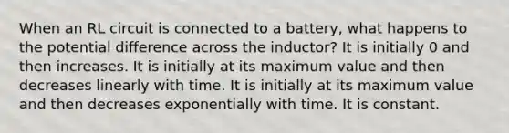 When an RL circuit is connected to a battery, what happens to the potential difference across the inductor? It is initially 0 and then increases. It is initially at its maximum value and then decreases linearly with time. It is initially at its maximum value and then decreases exponentially with time. It is constant.