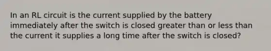 In an RL circuit is the current supplied by the battery immediately after the switch is closed <a href='https://www.questionai.com/knowledge/ktgHnBD4o3-greater-than' class='anchor-knowledge'>greater than</a> or <a href='https://www.questionai.com/knowledge/k7BtlYpAMX-less-than' class='anchor-knowledge'>less than</a> the current it supplies a long time after the switch is closed?