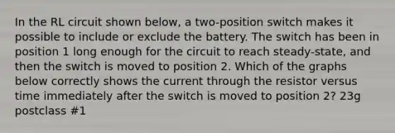 In the RL circuit shown below, a two-position switch makes it possible to include or exclude the battery. The switch has been in position 1 long enough for the circuit to reach steady-state, and then the switch is moved to position 2. Which of the graphs below correctly shows the current through the resistor versus time immediately after the switch is moved to position 2? 23g postclass #1