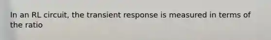 In an RL circuit, the transient response is measured in terms of the ratio