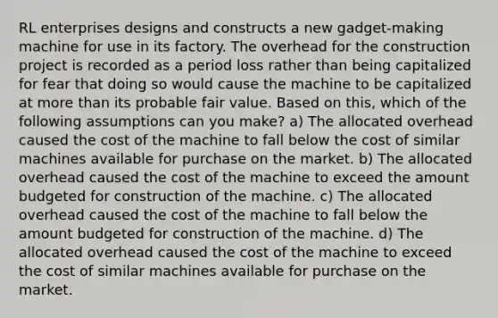 RL enterprises designs and constructs a new gadget-making machine for use in its factory. The overhead for the construction project is recorded as a period loss rather than being capitalized for fear that doing so would cause the machine to be capitalized at more than its probable fair value. Based on this, which of the following assumptions can you make? a) The allocated overhead caused the cost of the machine to fall below the cost of similar machines available for purchase on the market. b) The allocated overhead caused the cost of the machine to exceed the amount budgeted for construction of the machine. c) The allocated overhead caused the cost of the machine to fall below the amount budgeted for construction of the machine. d) The allocated overhead caused the cost of the machine to exceed the cost of similar machines available for purchase on the market.