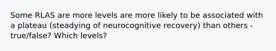 Some RLAS are more levels are more likely to be associated with a plateau (steadying of neurocognitive recovery) than others - true/false? Which levels?