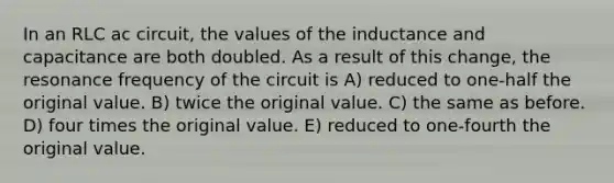 In an RLC ac circuit, the values of the inductance and capacitance are both doubled. As a result of this change, the resonance frequency of the circuit is A) reduced to one-half the original value. B) twice the original value. C) the same as before. D) four times the original value. E) reduced to one-fourth the original value.