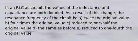 In an RLC ac circuit, the values of the inductance and capacitance are both doubled. As a result of this change, the resonance frequency of the circuit is: a) twice the original value b) four times the original value c) reduced to one-half the original value d) the same as before e) reduced to one-fourth the original value