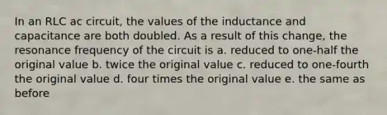 In an RLC ac circuit, the values of the inductance and capacitance are both doubled. As a result of this change, the resonance frequency of the circuit is a. reduced to one-half the original value b. twice the original value c. reduced to one-fourth the original value d. four times the original value e. the same as before