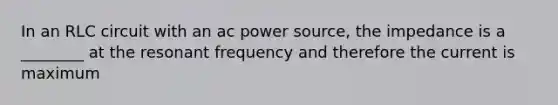 In an RLC circuit with an ac power source, the impedance is a ________ at the resonant frequency and therefore the current is maximum