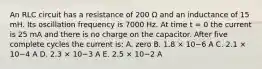 An RLC circuit has a resistance of 200 Ω and an inductance of 15 mH. Its oscillation frequency is 7000 Hz. At time t = 0 the current is 25 mA and there is no charge on the capacitor. After five complete cycles the current is: A. zero B. 1.8 × 10−6 A C. 2.1 × 10−4 A D. 2.3 × 10−3 A E. 2.5 × 10−2 A