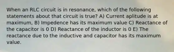 When an RLC circuit is in resonance, which of the following statements about that circuit is true? A) Current aplitude is at maximum, B) Impedence has its maximum value C) Reactance of the capacitor is 0 D) Reactance of the inductor is 0 E) The reactance due to the inductive and capacitor has its maximum value.