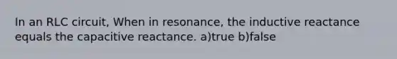 In an RLC circuit, When in resonance, the inductive reactance equals the capacitive reactance. a)true b)false