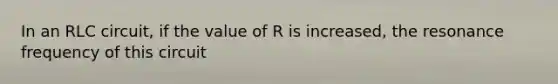 In an RLC circuit, if the value of R is increased, the resonance frequency of this circuit