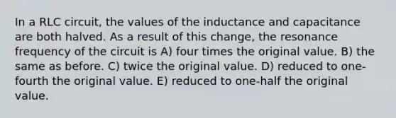 In a RLC circuit, the values of the inductance and capacitance are both halved. As a result of this change, the resonance frequency of the circuit is A) four times the original value. B) the same as before. C) twice the original value. D) reduced to one-fourth the original value. E) reduced to one-half the original value.