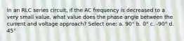 In an RLC series circuit, if the AC frequency is decreased to a very small value, what value does the phase angle between the current and voltage approach? Select one: a. 90° b. 0° c. -90° d. 45°