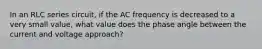 In an RLC series circuit, if the AC frequency is decreased to a very small value, what value does the phase angle between the current and voltage approach?