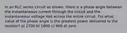 In an RLC series circuit as shown, there is a phase angle between the instantaneous current through the circuit and the instantaneous voltage Vad across the entire circuit. For what value of the phase angle is the greatest power delivered to the resistor? a) 2700 b) 1800 c) 900 d) zero