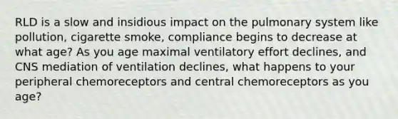 RLD is a slow and insidious impact on the pulmonary system like pollution, cigarette smoke, compliance begins to decrease at what age? As you age maximal ventilatory effort declines, and CNS mediation of ventilation declines, what happens to your peripheral chemoreceptors and central chemoreceptors as you age?