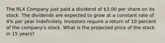 The RLX Company just paid a dividend of 3.00 per share on its stock. The dividends are expected to grow at a constant rate of 4% per year indefinitely. Investors require a return of 10 percent of the company's stock. What is the projected price of the stock in 15 years?