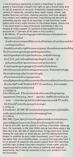 +-rm of business ownership in which a franchiser (a seller) grants a franchisee( a buyer) the right to use a brand name and to sell its products or services. Franchises market products in a variety of industries, including food, retail, hotels, travel, real estate, business services, cleaning services, and even weight-loss centers and wedding services. Franchising has become an extremely popular way to do business. A new franchise outlet opens once every eight minutes in the United States, where one in ten businesses is now a franchise. Franchises in the U.S. employ 8 million people (13 percent of the workforce) and account for 17 percent of all sales in this country (1.3 trillion). Franchising is prevalent in several industries: 59 percent of fast-food restaurants and 47 percent of hotels are franchises while it is non-existent in others. In addition to the right to use a company's brand name and sell its products, the franchisee gets help in picking a location, starting and operating the business, and advertising. In effect, you've bought a prepackaged, ready-to-go business that's proven successful elsewhere. You also get ongoing support from the franchiser, which has a vested interest in your success. Not surprisingly, these advantages don't come cheaply. Franchises can be very expensive, usually depending on the amount of business that a franchisee is expected to do. Kentucky Fried Chicken (KFC) franchises, for example, require a total investment of1.5 million to 2.6 million each. This fee includes the cost of the property, equipment, training, start-up costs, and the franchise fee—a one-time charge for the right to operate as a KFC outlet. McDonald's is in the same price range (1 million to 2.2 million). SUBWAY sandwich shops are more affordable, with expected total investment ranging from117,000 to 263,000. If you'd prefer teaching dance and exercise classes, you could get a Jazzercise franchise for anywhere from3,500 to 13,000. But be careful in picking a franchise: many go bust. For example, in the mid-1990s dating franchises were a big deal. But then, like lots of relationships, things went sour; those looking for love went to other places, and the dating franchises folded. In addition to your initial investment, you'll have to pay two other fees on a monthly basis—a royalty fee (typically from 3 to 12 percent of sales) for the inued support from the franchiser and the right to keep using the company's trade name, plus an advertising fee to cover your share of national and regional advertising. You'll also be expected to buy your products from the franchiser.